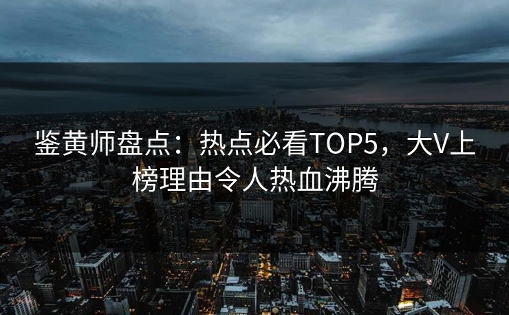 鉴黄师盘点：热点必看TOP5，大V上榜理由令人热血沸腾