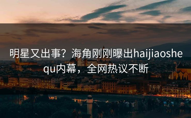 明星又出事？海角刚刚曝出haijiaoshequ内幕，全网热议不断