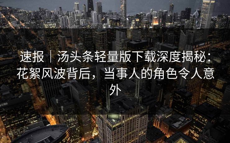 速报｜汤头条轻量版下载深度揭秘：花絮风波背后，当事人的角色令人意外