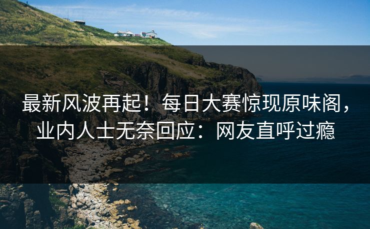 最新风波再起！每日大赛惊现原味阁，业内人士无奈回应：网友直呼过瘾
