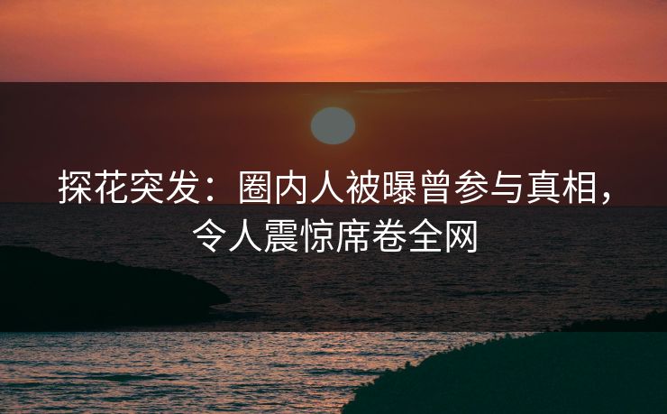 探花突发：圈内人被曝曾参与真相，令人震惊席卷全网