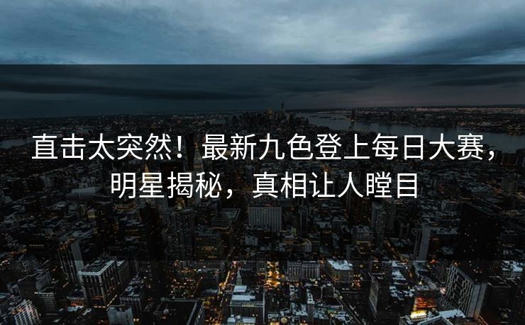 直击太突然！最新九色登上每日大赛，明星揭秘，真相让人瞠目