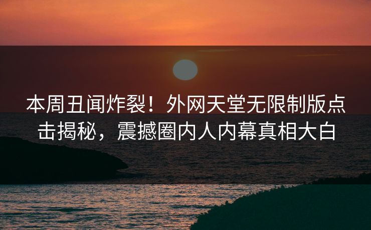 本周丑闻炸裂！外网天堂无限制版点击揭秘，震撼圈内人内幕真相大白