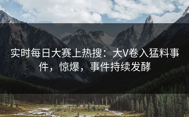 实时每日大赛上热搜：大V卷入猛料事件，惊爆，事件持续发酵