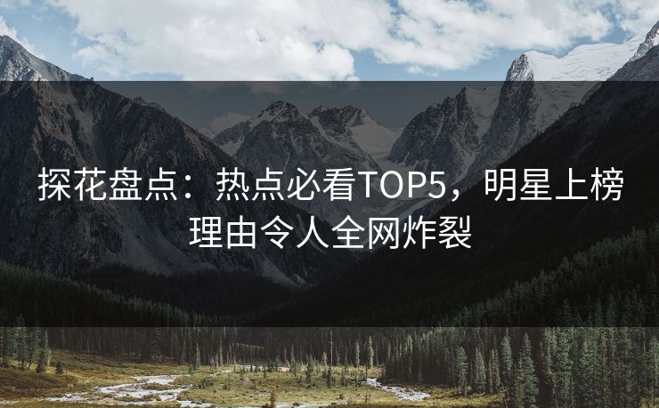探花盘点：热点必看TOP5，明星上榜理由令人全网炸裂