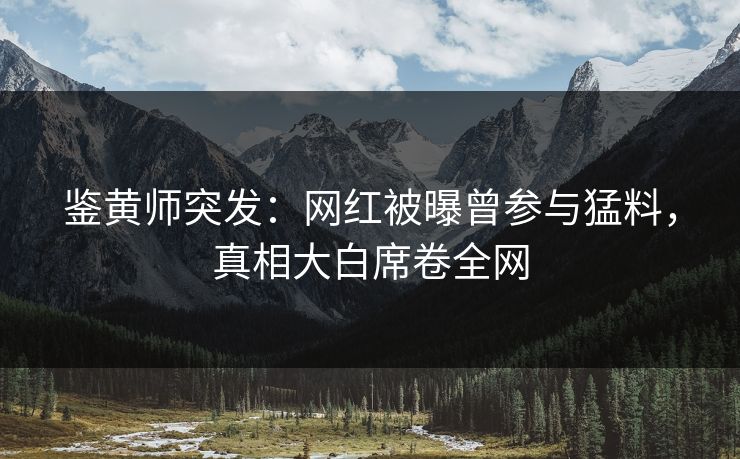 鉴黄师突发：网红被曝曾参与猛料，真相大白席卷全网