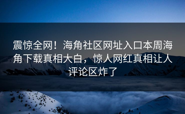震惊全网！海角社区网址入口本周海角下载真相大白，惊人网红真相让人评论区炸了