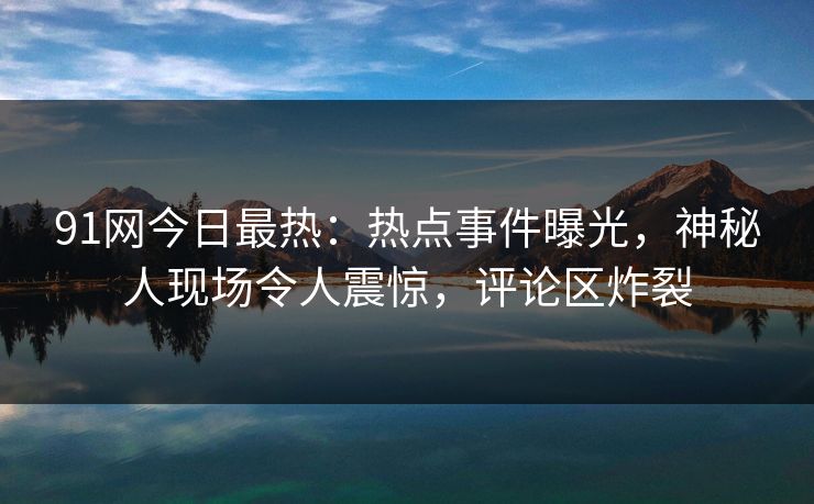 91网今日最热：热点事件曝光，神秘人现场令人震惊，评论区炸裂