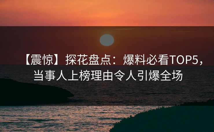 【震惊】探花盘点：爆料必看TOP5，当事人上榜理由令人引爆全场