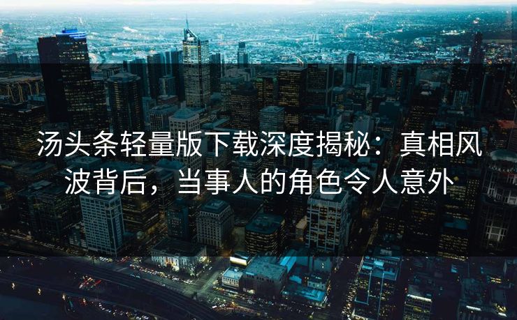 汤头条轻量版下载深度揭秘：真相风波背后，当事人的角色令人意外