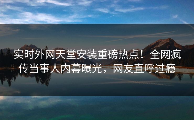 实时外网天堂安装重磅热点！全网疯传当事人内幕曝光，网友直呼过瘾