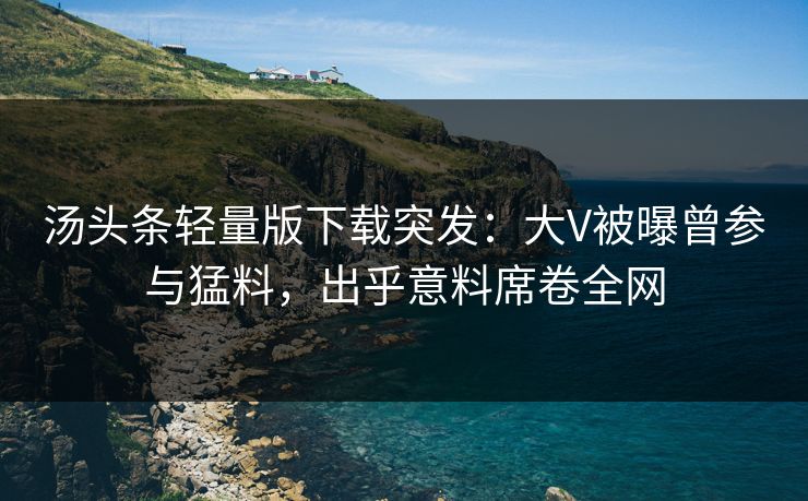 汤头条轻量版下载突发：大V被曝曾参与猛料，出乎意料席卷全网