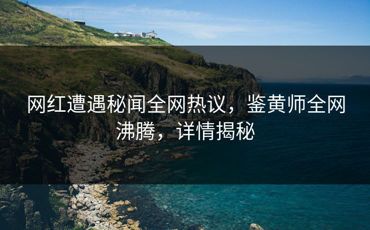 网红遭遇秘闻全网热议，鉴黄师全网沸腾，详情揭秘