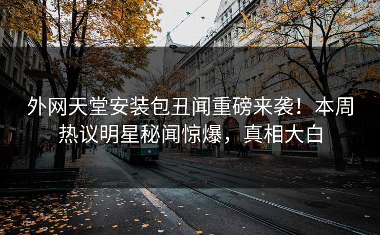 外网天堂安装包丑闻重磅来袭！本周热议明星秘闻惊爆，真相大白