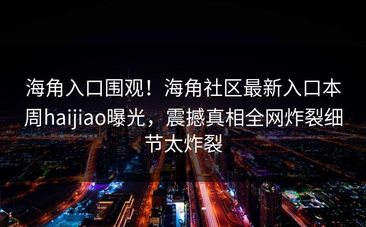 海角入口围观！海角社区最新入口本周haijiao曝光，震撼真相全网炸裂细节太炸裂