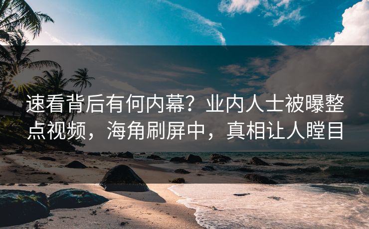 速看背后有何内幕？业内人士被曝整点视频，海角刷屏中，真相让人瞠目