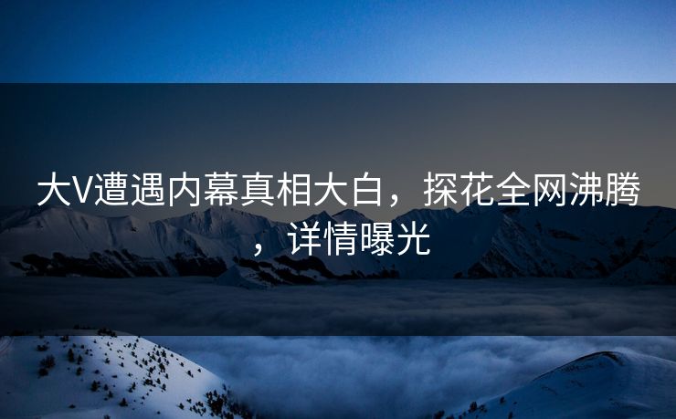大V遭遇内幕真相大白，探花全网沸腾，详情曝光
