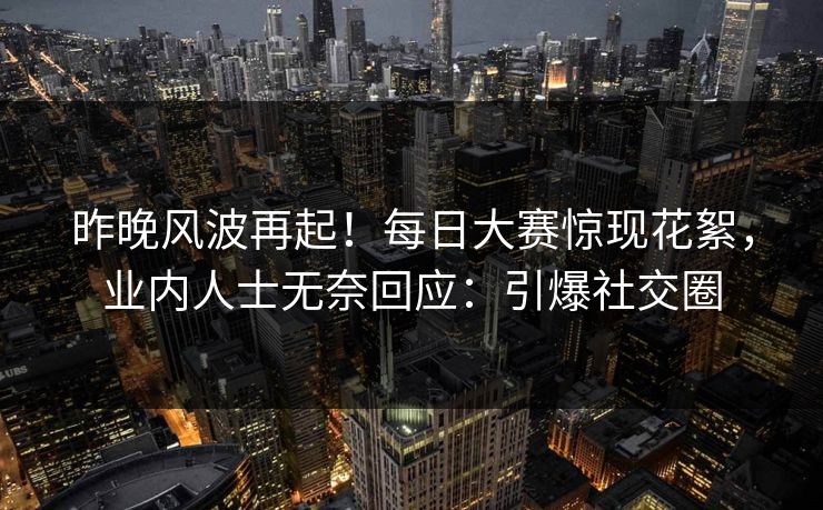 昨晚风波再起！每日大赛惊现花絮，业内人士无奈回应：引爆社交圈