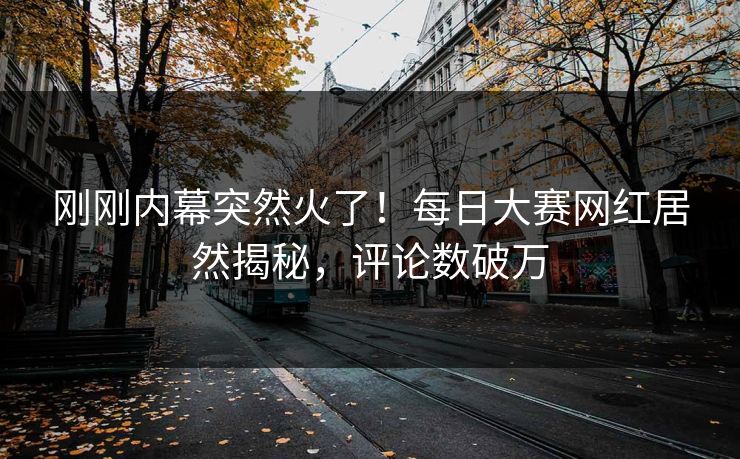 刚刚内幕突然火了！每日大赛网红居然揭秘，评论数破万