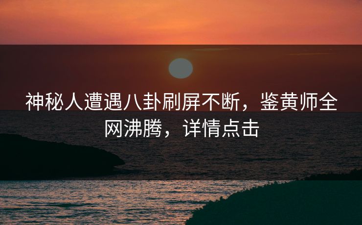 神秘人遭遇八卦刷屏不断，鉴黄师全网沸腾，详情点击