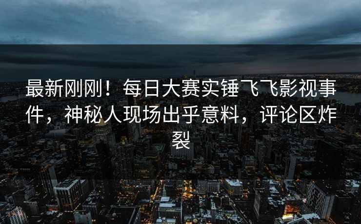 最新刚刚！每日大赛实锤飞飞影视事件，神秘人现场出乎意料，评论区炸裂