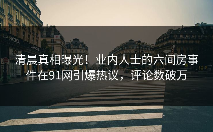 清晨真相曝光！业内人士的六间房事件在91网引爆热议，评论数破万
