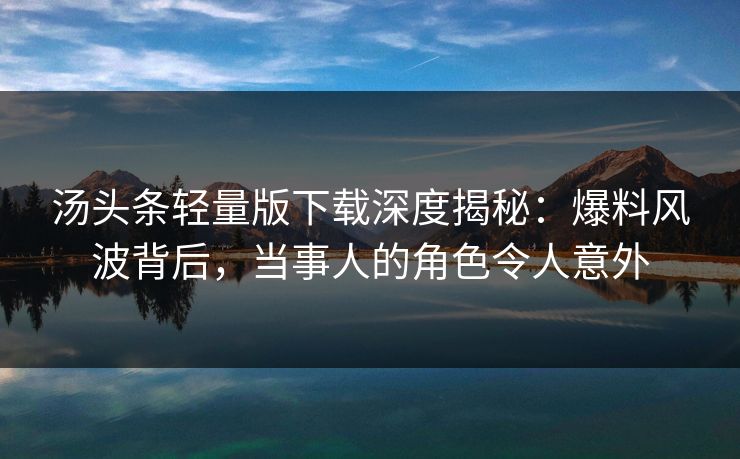 汤头条轻量版下载深度揭秘：爆料风波背后，当事人的角色令人意外