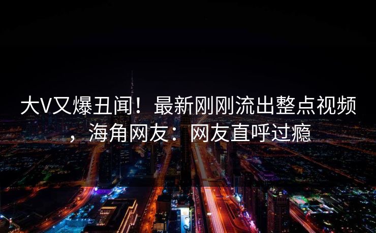 大V又爆丑闻！最新刚刚流出整点视频，海角网友：网友直呼过瘾