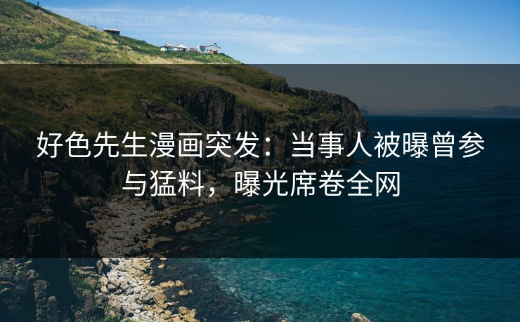 好色先生漫画突发：当事人被曝曾参与猛料，曝光席卷全网