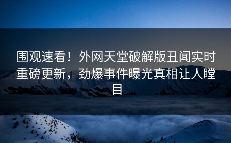 围观速看！外网天堂破解版丑闻实时重磅更新，劲爆事件曝光真相让人瞠目
