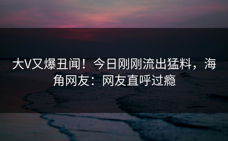 大V又爆丑闻！今日刚刚流出猛料，海角网友：网友直呼过瘾