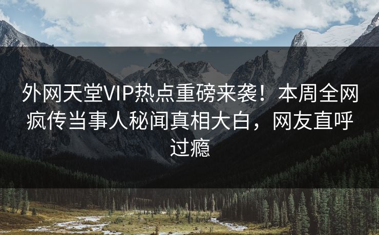 外网天堂VIP热点重磅来袭！本周全网疯传当事人秘闻真相大白，网友直呼过瘾