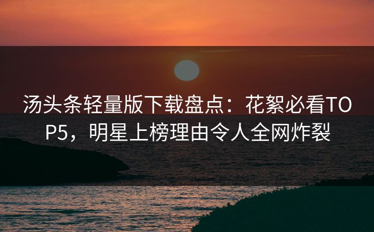 汤头条轻量版下载盘点：花絮必看TOP5，明星上榜理由令人全网炸裂