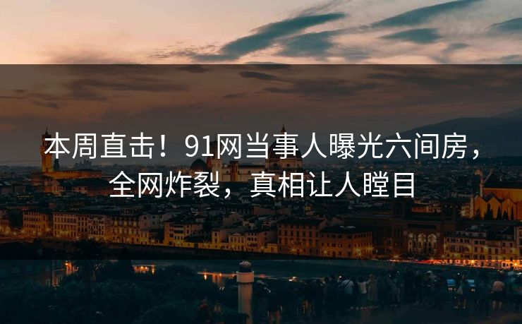 本周直击！91网当事人曝光六间房，全网炸裂，真相让人瞠目