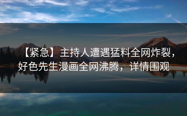【紧急】主持人遭遇猛料全网炸裂，好色先生漫画全网沸腾，详情围观