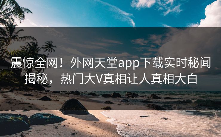 震惊全网！外网天堂app下载实时秘闻揭秘，热门大V真相让人真相大白