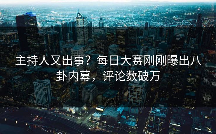 主持人又出事？每日大赛刚刚曝出八卦内幕，评论数破万