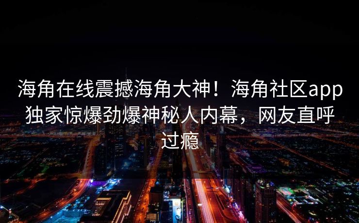 海角在线震撼海角大神！海角社区app独家惊爆劲爆神秘人内幕，网友直呼过瘾