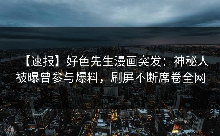 【速报】好色先生漫画突发：神秘人被曝曾参与爆料，刷屏不断席卷全网