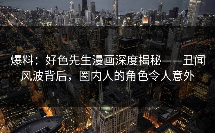 爆料：好色先生漫画深度揭秘——丑闻风波背后，圈内人的角色令人意外
