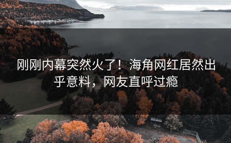 刚刚内幕突然火了！海角网红居然出乎意料，网友直呼过瘾
