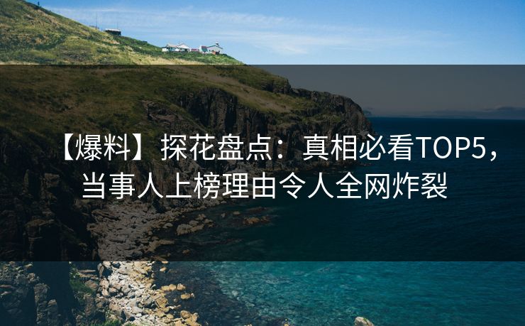 【爆料】探花盘点：真相必看TOP5，当事人上榜理由令人全网炸裂