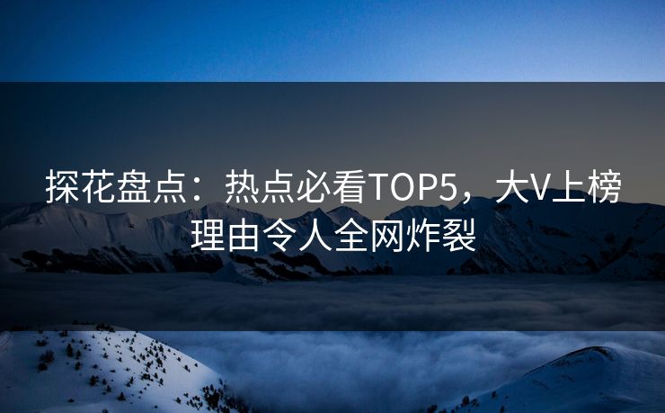 探花盘点：热点必看TOP5，大V上榜理由令人全网炸裂