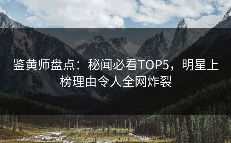 鉴黄师盘点：秘闻必看TOP5，明星上榜理由令人全网炸裂