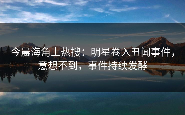 今晨海角上热搜：明星卷入丑闻事件，意想不到，事件持续发酵