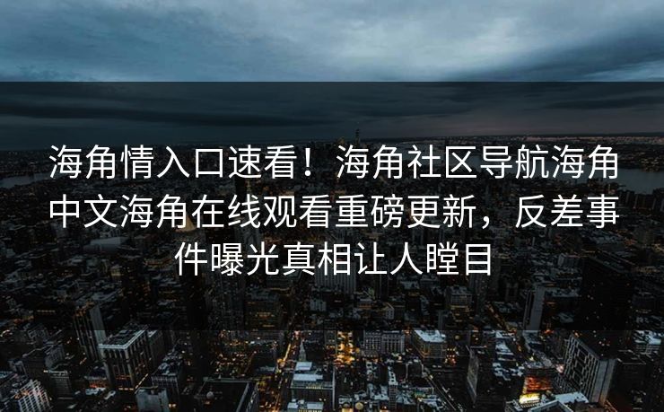 海角情入口速看！海角社区导航海角中文海角在线观看重磅更新，反差事件曝光真相让人瞠目