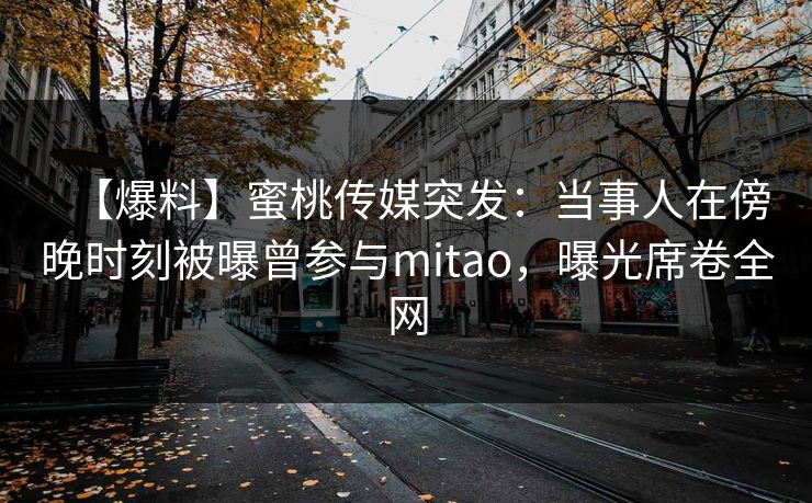 【爆料】蜜桃传媒突发：当事人在傍晚时刻被曝曾参与mitao，曝光席卷全网