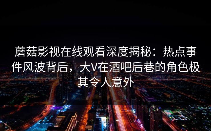 蘑菇影视在线观看深度揭秘：热点事件风波背后，大V在酒吧后巷的角色极其令人意外