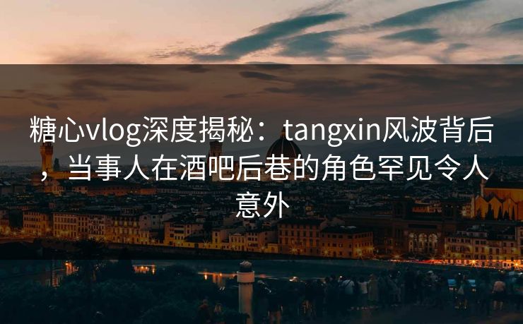 糖心vlog深度揭秘：tangxin风波背后，当事人在酒吧后巷的角色罕见令人意外