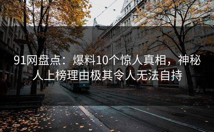 91网盘点：爆料10个惊人真相，神秘人上榜理由极其令人无法自持